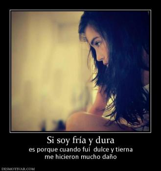 Si soy fría y dura es porque cuando fuí  dulce y tierna me hicieron mucho daño