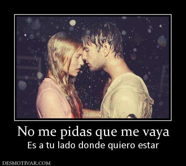 No me pidas que me vaya Es a tu lado donde quiero estar