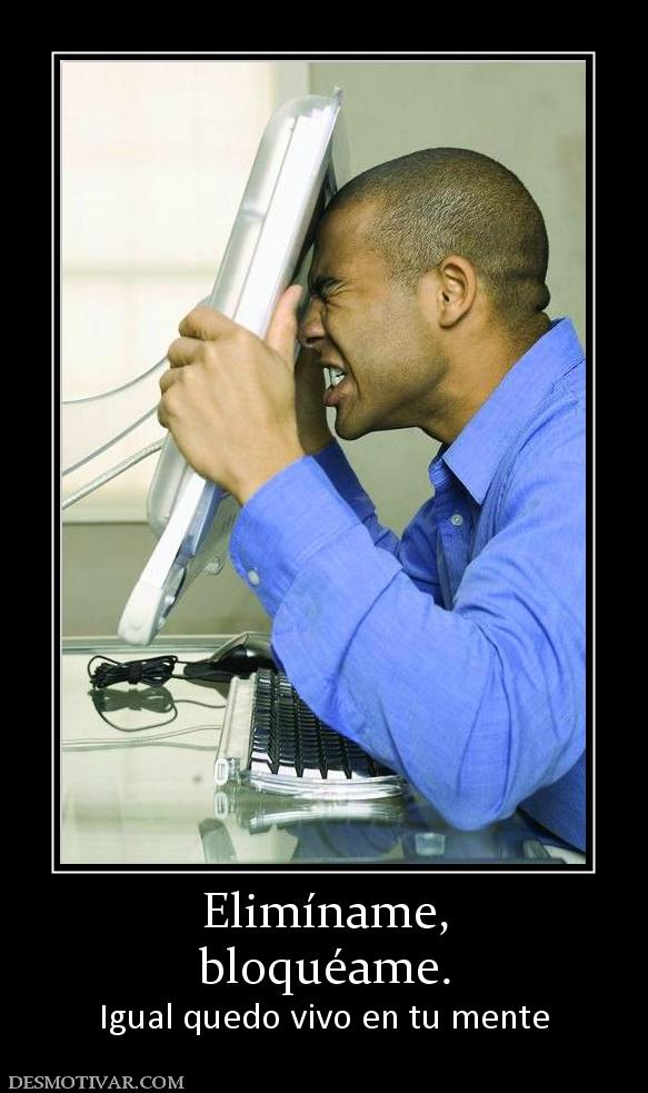 Elimíname, bloquéame. Igual quedo vivo en tu mente