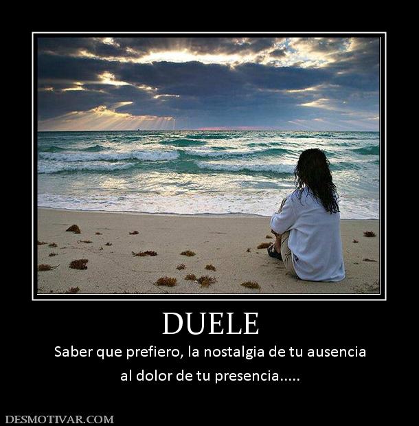 DUELE Saber que prefiero, la nostalgia de tu ausencia al dolor de tu presencia.....