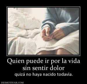 Quien puede ir por la vida sin sentir dolor quizá no haya nacido todavía.