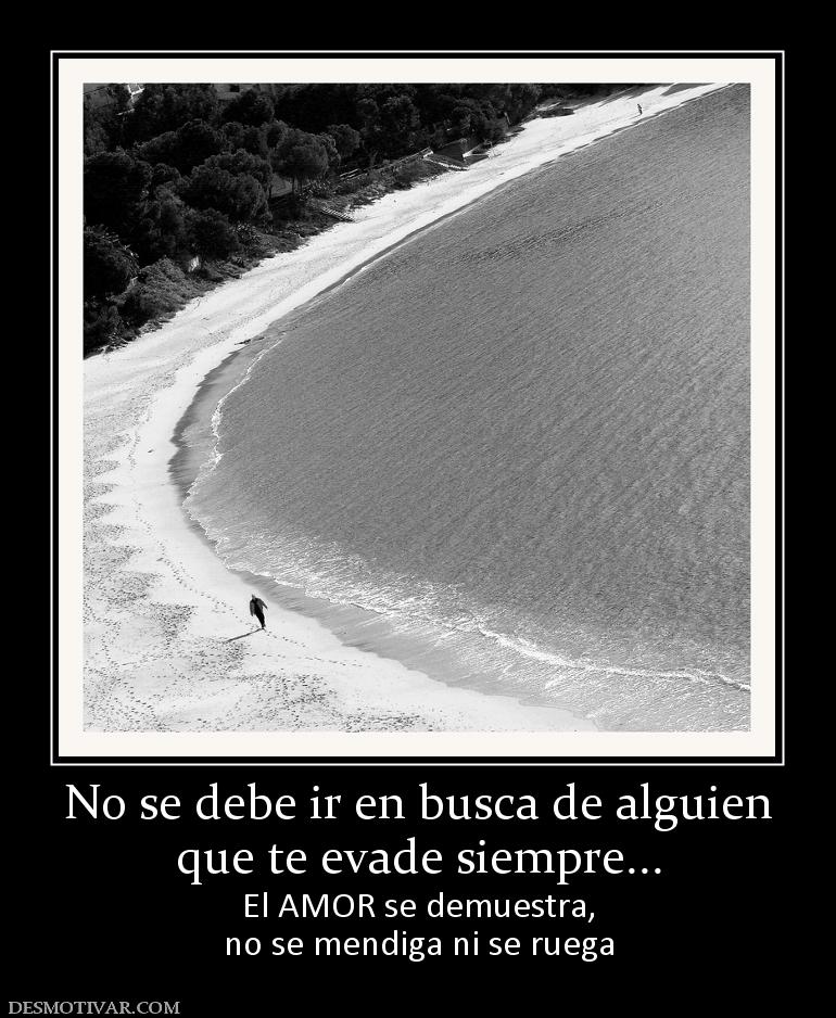 No se debe ir en busca de alguien que te evade siempre... El AMOR se demuestra, no se mendiga ni se ruega