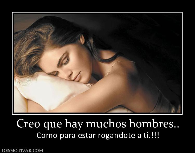 Creo que hay muchos hombres.. Como para estar rogandote a ti.!!!