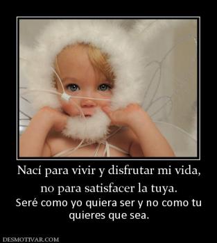 Nací para vivir y disfrutar mi vida, no para satisfacer la tuya. Seré como yo quiera ser y no como tu quieres que sea.