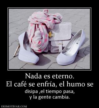 Nada es eterno. El café se enfría, el humo se disipa ,el tiempo pasa, y la gente cambia.