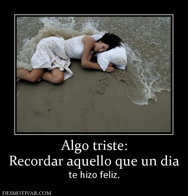 Algo triste: Recordar aquello que un dia  te hizo feliz.