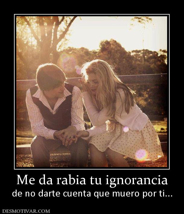 Me da rabia tu ignorancia de no darte cuenta que muero por ti...