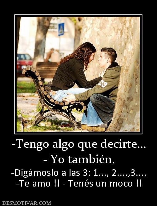 -Tengo algo que decirte... - Yo también. -Digámoslo a las 3: 1..., 2....,3.... -Te amo !! - Tenés un moco !!