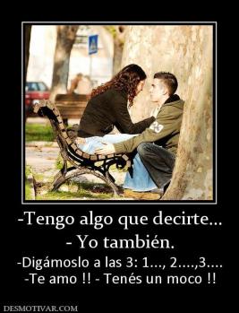 -Tengo algo que decirte... - Yo también. -Digámoslo a las 3: 1..., 2....,3.... -Te amo !! - Tenés un moco !!