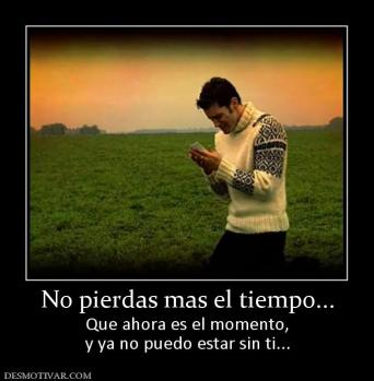No pierdas mas el tiempo... Que ahora es el momento, y ya no puedo estar sin ti...