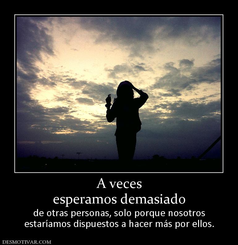 A veces esperamos demasiado  de otras personas, solo porque nosotros estaríamos dispuestos a hacer más por ellos.