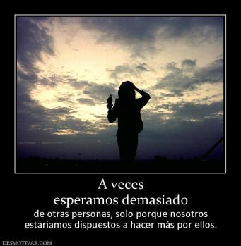 A veces esperamos demasiado  de otras personas, solo porque nosotros estaríamos dispuestos a hacer más por ellos.