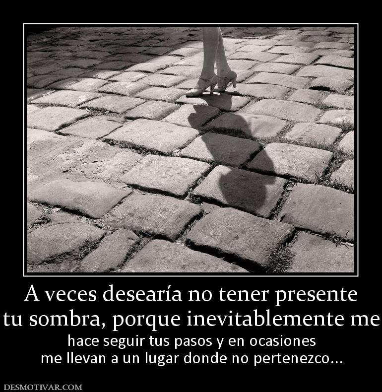A veces desearía no tener presente tu sombra, porque inevitablemente me hace seguir tus pasos y en ocasiones me llevan a un lugar donde no pertenezco...