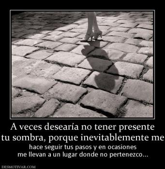 A veces desearía no tener presente tu sombra, porque inevitablemente me hace seguir tus pasos y en ocasiones me llevan a un lugar donde no pertenezco...