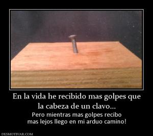 En la vida he recibido mas golpes que la cabeza de un clavo... Pero mientras mas golpes recibo mas lejos llego en mi arduo camino!