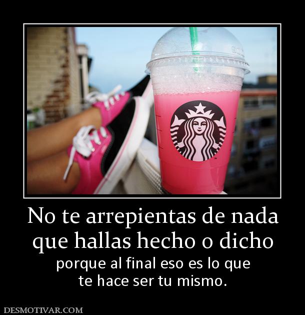 No te arrepientas de nada que hallas hecho o dicho porque al final eso es lo que te hace ser tu mismo.