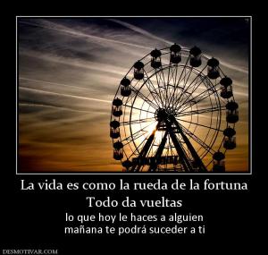 La vida es como la rueda de la fortuna Todo da vueltas lo que hoy le haces a alguien mañana te podrá suceder a ti