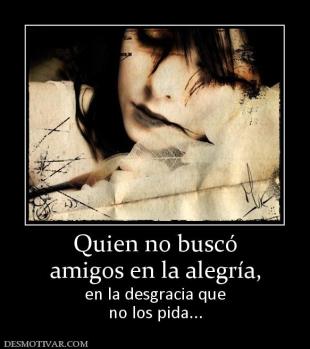 Quien no buscó amigos en la alegría, en la desgracia que no los pida...
