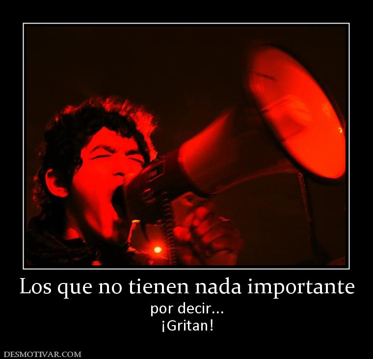 Los que no tienen nada importante por decir... ¡Gritan!
