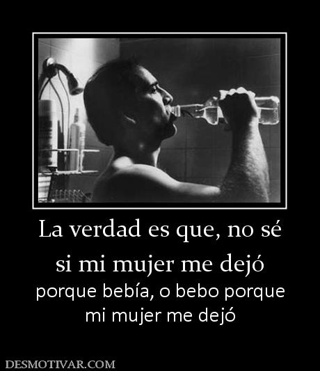 La verdad es que, no sé si mi mujer me dejó porque bebía, o bebo porque mi mujer me dejó