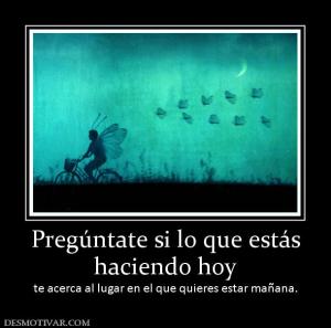 Pregúntate si lo que estás haciendo hoy te acerca al lugar en el que quieres estar mañana.