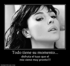 Todo tiene su momento... disfruta el tuyo que el mio viene muy pronto!!!