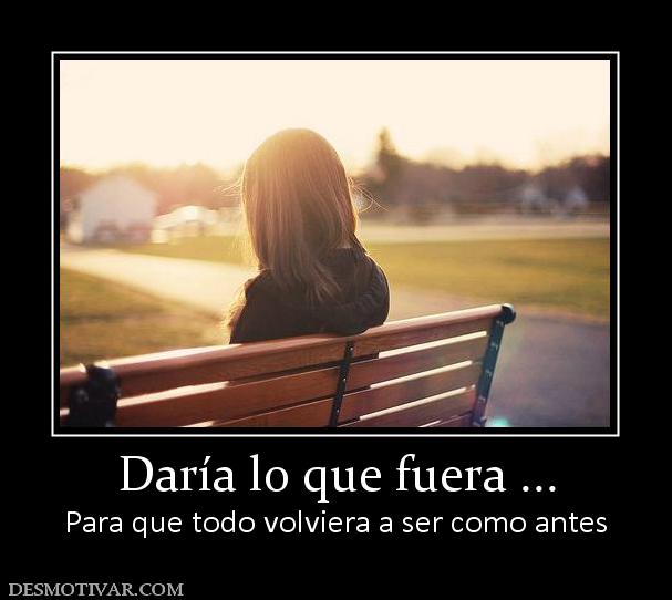 Daría lo que fuera ... Para que todo volviera a ser como antes